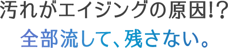 汚れがエイジングの原因!？全部流して、残さない。