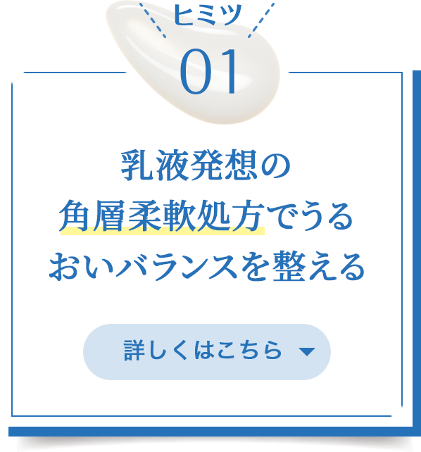 ヒミツ01/乳液発想の角層柔軟処方でうるおいバランスを整える/詳しくはこちら