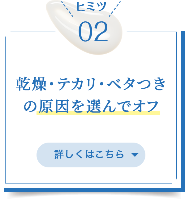 ヒミツ02/乾燥・テカリ・べタつきの原因を選んでオフ/詳しくはこちら