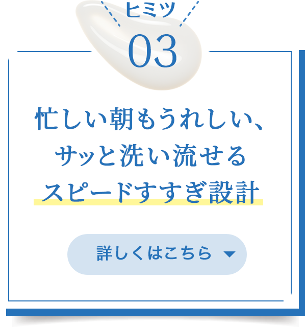 ヒミツ03/忙しい朝もうれしいサッと洗い流せるスピードすすぎ設計/詳しくはこちら
