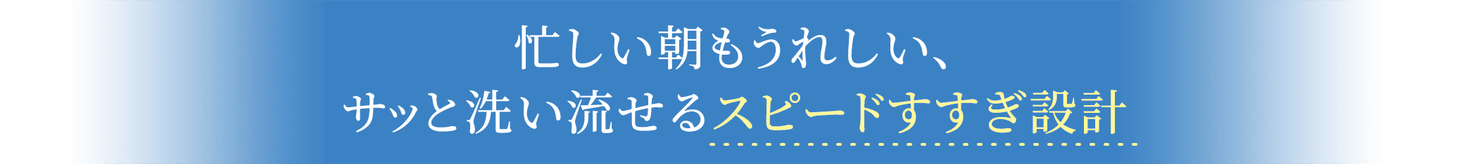 忙しい朝もうれしい、サッと洗い流せるスピードすすぎ設計