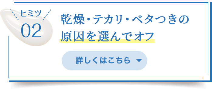 ヒミツ02/乾燥・テカリ・べタつきの原因を選んでオフ/詳しくはこちら