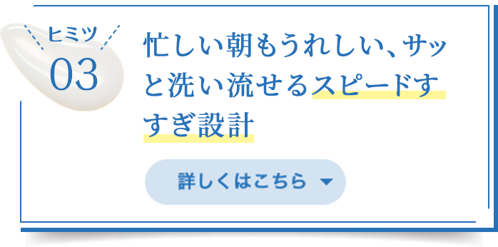 ヒミツ03/忙しい朝もうれしいサッと洗い流せるスピードすすぎ設計/詳しくはこちら