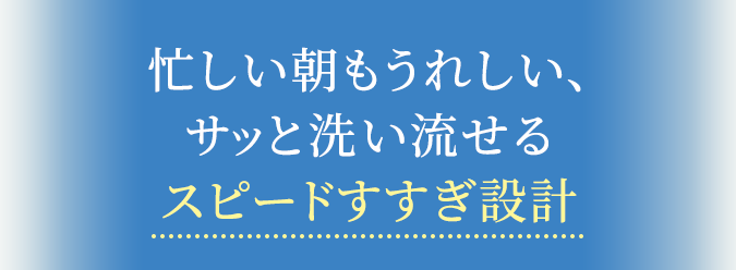 忙しい朝もうれしい、サッと洗い流せるスピードすすぎ設計