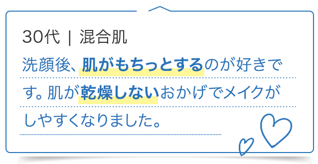 30代 混合肌/洗顔後、肌がもちっとするのが好きです。肌が乾燥しないおかげでメイクがしやすくなりました。