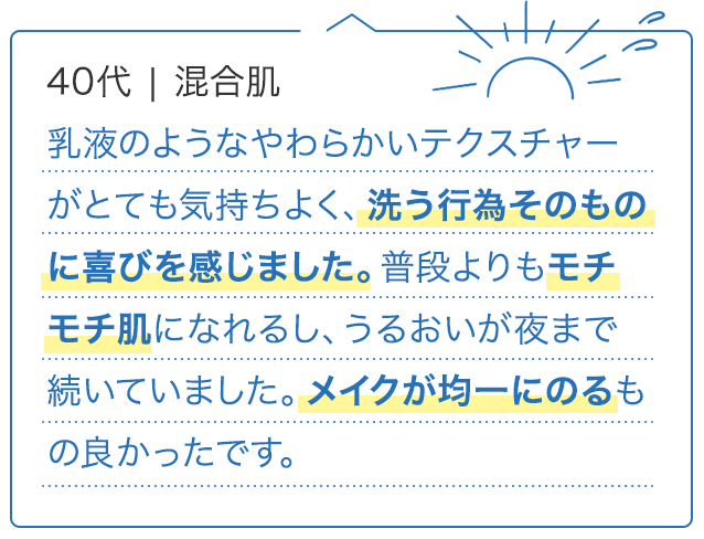 40代 混合肌乳液のようなやわらかいテクスチャーがとても気持ちよく、洗う行為そのものに喜びを感じました。普段よりもモチモチ肌になれるし、うるおいが夜まで続いていました。メイクが均一にのるものよかったです。
