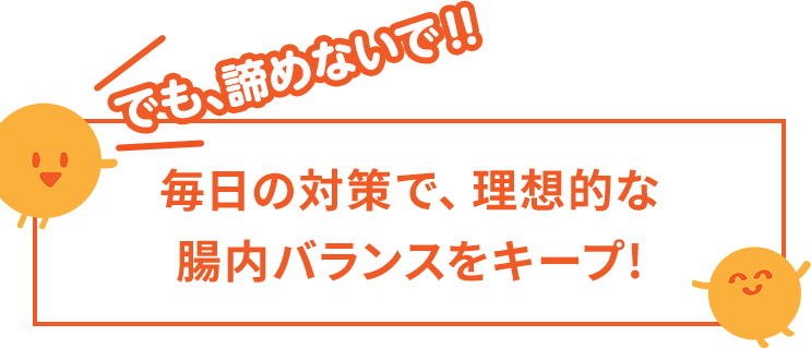 でも、諦めないで！! 毎日の対策で、理想的な腸内バランスをキープ!