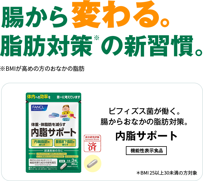 腸から変わる脂肪対策の新習慣。※BMIが高めの方のおなかの脂肪 ビフィズス菌が働く。腸からおなかの脂肪対策。内脂サポート 機能性表示食品 *BMI 25以上30未満の方対象