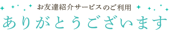 お友達紹介サービスのご利用 ありがとうございます