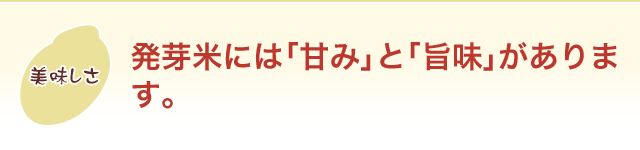 美味しさ 発芽米には「甘み」と「旨味」があります。