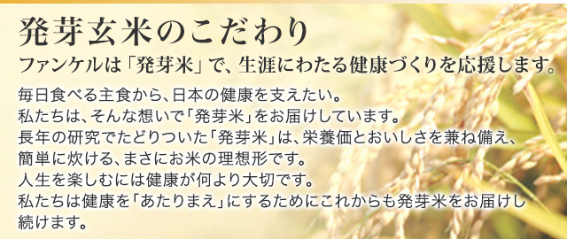 ファンケルは「発芽米」で、生涯にわたる健康づくりを応援します。 毎日食べる主食から、日本の健康を支えたい。私たちは、そんな想いで「発芽米」をお届けしています。長年の研究でたどりついた「発芽米」は、栄養価とおいしさを兼ね備え、簡単に炊ける、まさにお米の理想形です。人生を楽しむには健康が何より大切です。私たちは健康を「あたりまえ」にするためにこれからも発芽米をお届けし続けます。