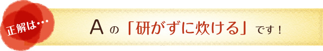 正解は…　Aの「研がずに炊ける」です！