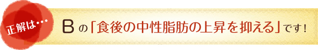正解は…　Bの「食後の中性脂肪の上昇を抑える」です！