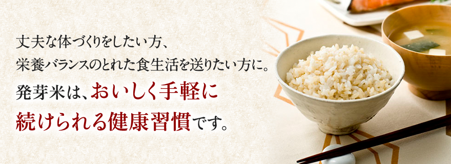 丈夫な体づくりをしたい方、栄養バランスのとれた食生活を送りたい方に。発芽米は、おいしく手軽に続けられる健康習慣です。