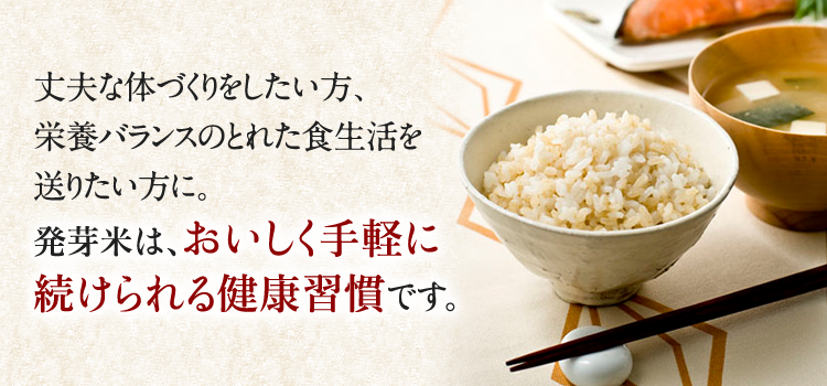 丈夫な体づくりをしたい方、栄養バランスのとれた食生活を送りたい方に。発芽米は、おいしく手軽に続けられる健康習慣です。