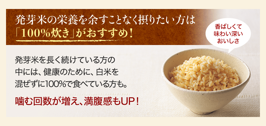 発芽米の栄養を余すことなく摂りたい方は「100%炊き」がおすすめ！ 発芽米を長く続けている方の中には、健康のために、白米を混ぜずに100%で食べている方も。 噛む回数が増え、満腹感もUP！ 香ばしくて味わい深いおいしさ