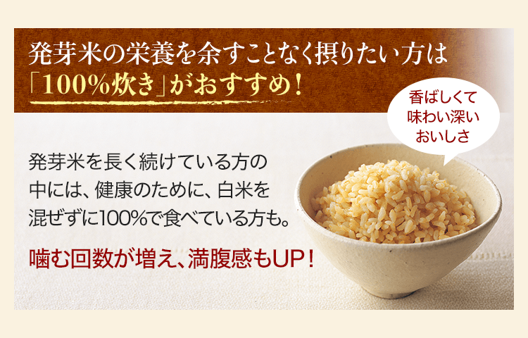 発芽米の栄養を余すことなく摂りたい方は「100%炊き」がおすすめ！ 発芽米を長く続けている方の中には、健康のために、白米を混ぜずに100%で食べている方も。 噛む回数が増え、満腹感もUP！ 香ばしくて味わい深いおいしさ
