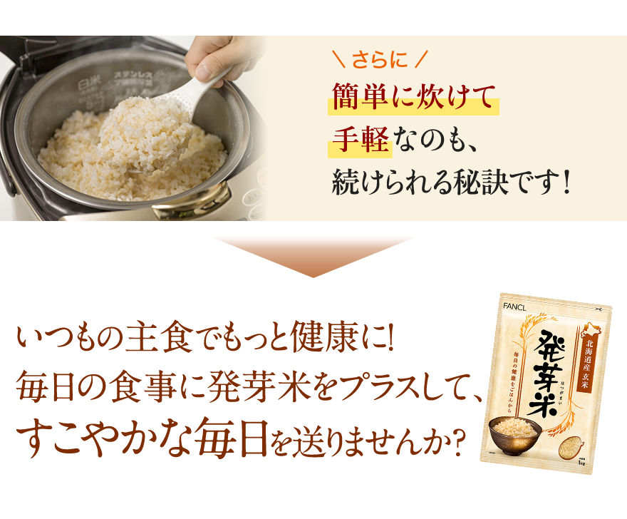 さらに簡単に炊けて手軽なのも、続けられる秘訣です！ いつもの主食でもっと健康に！毎日の食事に発芽米をプラスして、すこやかな毎日を送りませんか？