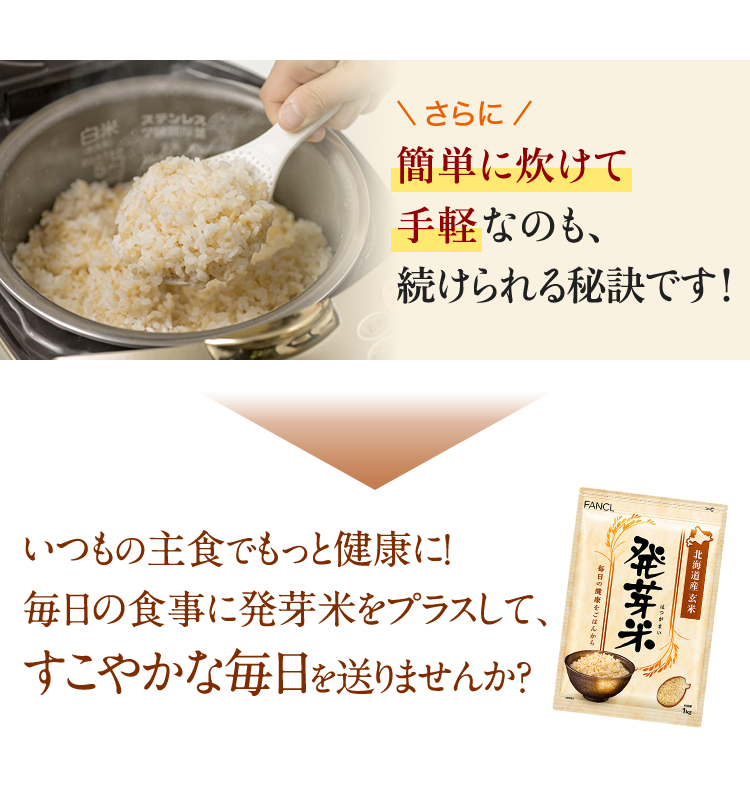さらに簡単に炊けて手軽なのも、続けられる秘訣です！ いつもの主食でもっと健康に！毎日の食事に発芽米をプラスして、すこやかな毎日を送りませんか？