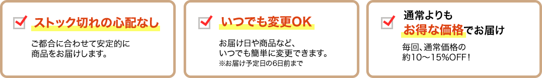 ストック切れの心配なし ご都合に合わせて安定的に商品をお届けします。/いつでも変更OK お届け日や商品など、いつでも簡単に変更できます。※お届け予定日の6日前まで/通常よりもお得な価格でお届け 毎回、通常価格の約10～15％OFF!