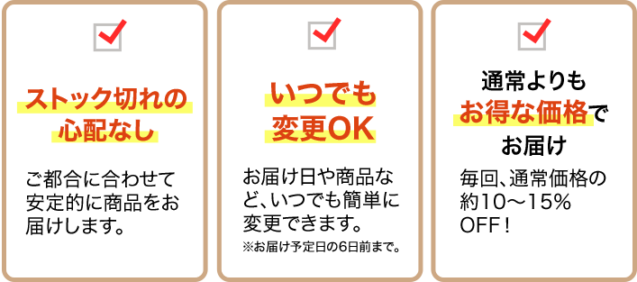 ストック切れの心配なし ご都合に合わせて安定的に商品をお届けします。/いつでも変更OK お届け日や商品など、いつでも簡単に変更できます。※お届け予定日の6日前まで/通常よりもお得な価格でお届け 毎回、通常価格の約10～15％OFF!