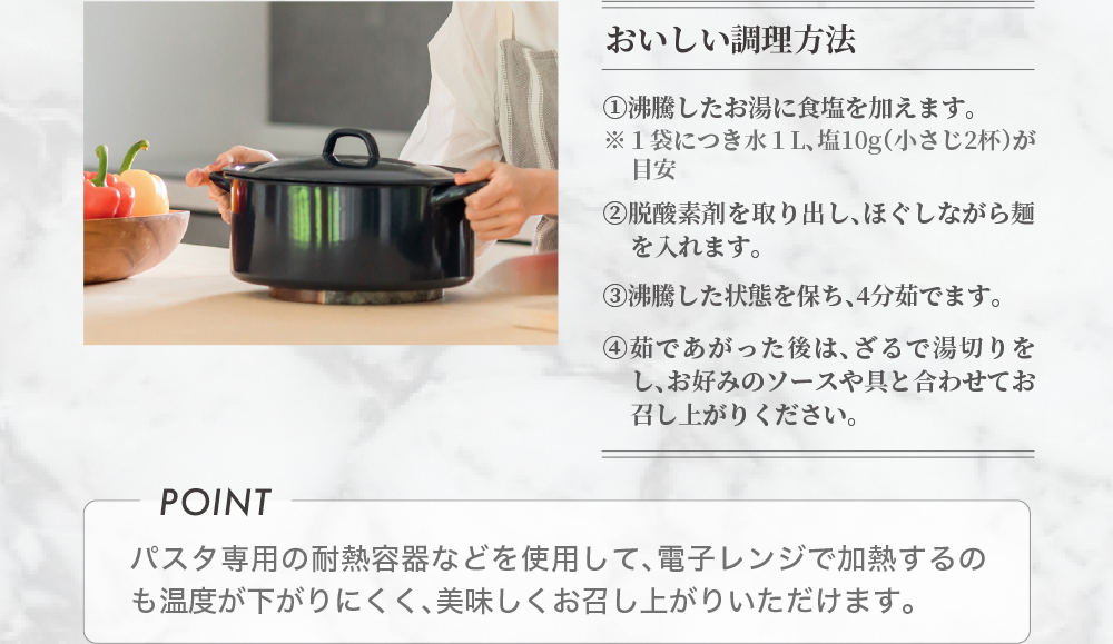 おいしい調理方法 ①沸騰したお湯に食塩を加えます。②脱酸素剤を取り出し、ほぐしながら麺を入れます。③沸騰した状態を保ち、4分茹でます。④茹であがった後は、ざるで湯切りをし、お好みのソースや具と合わせてお召し上がりください。