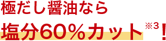 極だし醤油なら塩分60%カット※3！