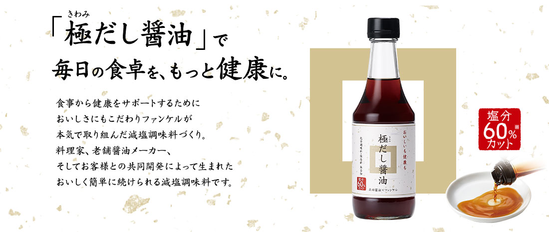 「極だし醤油」で毎日の食卓を、もっと健康に。食事から健康をサポートするためにおいしさにもこだわりファンケルが本気で取り組んだ減塩調味料づくり。料理家、老舗醤油メーカー、そしてお客様との共同開発によって生まれたおいしく簡単に続けられる減塩調味料です。塩分60%※カット　化学調味料・保存料無添加