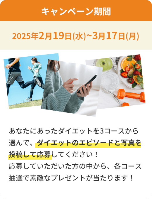 キャンペーン期間 2025年2月19日(水)~3月17日(月) あなたにあったダイエットを3コースから選んで、ダイエットのエピソードと写真を投稿して応募してください！応募していただいた方の中から、各コース抽選で素敵なプレゼントが当たります！