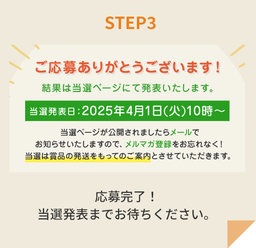 STEP3 ご応募ありがとうございます！ 結果は当選ページにて発表いたします。当選発表日：2025年4月1日(火)10時～ 当選ページが公開されましたらメールでお知らせいたしますので、メルマガ登録をお忘れなく！当選は賞品の発送をもってのご案内とさせていただきます。 応募完了！ 当選発表までお待ちください。