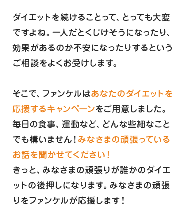 ダイエットを続けることって、とっても大変ですよね。一人だとくじけそうになったり、効果があるのか不安になったりするというご相談をよくお受けします。そこで、ファンケルはあなたのダイエットを応援するキャンペーンをご用意しました。毎日の食事、運動など、どんな些細なことでも構いません！みなさまの頑張っているお話を聞かせてください！きっと、みなさまの頑張りが誰かのダイエットの後押しになります。みなさまの頑張りをファンケルが応援します！