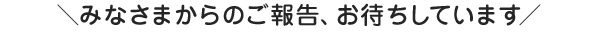 みなさまからのご報告、お待ちしています！