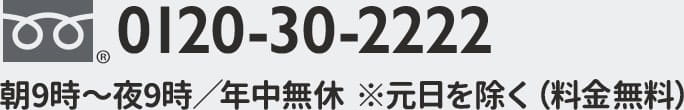 0120-30-2222 朝9時〜夜9時／年中無休　※元日を除く（料金無料）