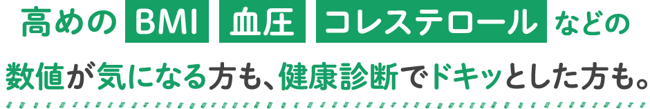 高めのBMI血圧コレステロールなどの数値が気になる方も、健康診断でドキッとした方も。