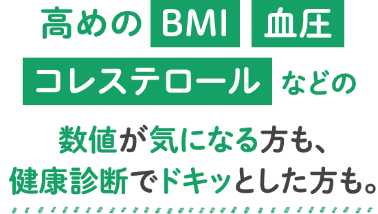 高めのBMI血圧コレステロールなどの数値が気になる方も、健康診断でドキッとした方も。