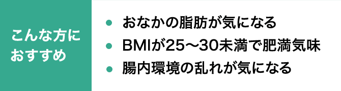 こんな方におすすめ おなかの脂肪が気になる BMIが25～30未満で肥満気味 腸内環境の乱れが気になる