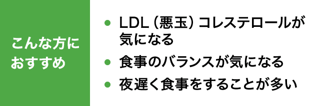 こんな方におすすめ LDL（悪玉）コレステロールが気になる 食事のバランスが気になる 夜遅く食事をすることが多い