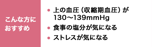 こんな方におすすめ 上の血圧（収縮期血圧）が130～139mmHg 食事の塩分が気になる ストレスが気になる