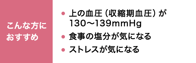 こんな方におすすめ 上の血圧（収縮期血圧）が130～139mmHg 食事の塩分が気になる ストレスが気になる