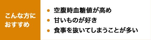 こんな方におすすめ 空腹時血糖値が高め 甘いものが好き 食事を抜いてしまうことが多い