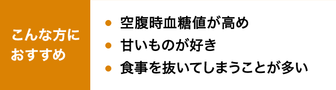 こんな方におすすめ 空腹時血糖値が高め 甘いものが好き 食事を抜いてしまうことが多い