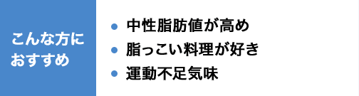 こんな方におすすめ 中性脂肪値が高め 脂っこい料理が好き 運動不足気味