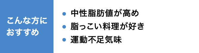 こんな方におすすめ 中性脂肪値が高め 脂っこい料理が好き 運動不足気味