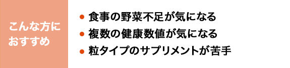 こんな方におすすめ 食事の野菜不足が気になる 複数の健康数値が気になる 粒タイプのサプリメントが苦手