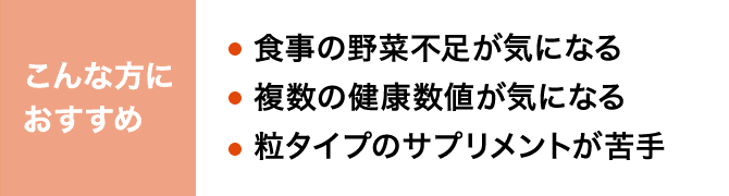 こんな方におすすめ 食事の野菜不足が気になる 複数の健康数値が気になる 粒タイプのサプリメントが苦手