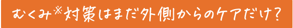 むくみ※対策はまだ外側からのケアだけ?