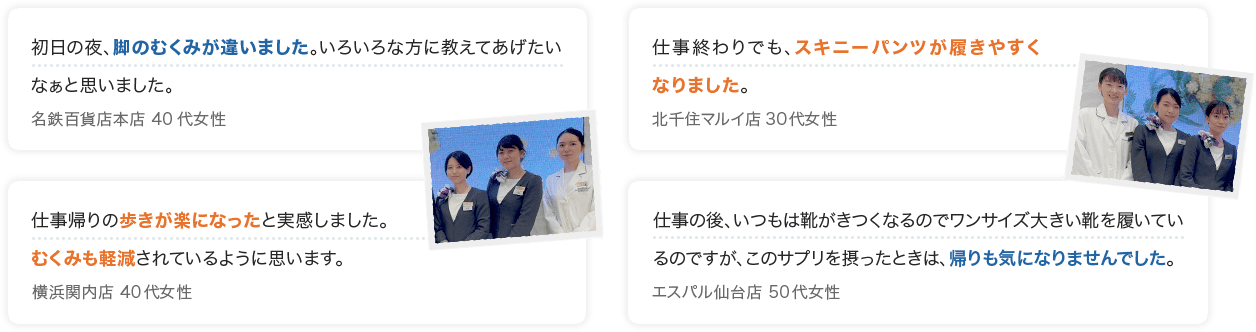 初日の夜、脚のむくみが違いました。いろいろな方に教えてあげたいなぁと思いました。 名鉄百貨店本店 40代女性 仕事終わりでも、スキニーパンツが履きやすくなりました。 北千住マルイ店 30代女性 仕事帰りの歩きが楽になったと実感しました。 むくみも軽減されているように思います。 横浜関内店 40代女性 仕事の後、いつもは靴がきつくなるのでワンサイズ大きい靴を履いているのですが、このサプリを摂ったときは、帰りも気になりませんでした。 エスパル仙台店 50代女性