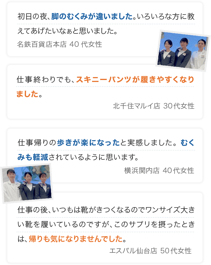 初日の夜、脚のむくみが違いました。いろいろな方に教えてあげたいなぁと思いました。 名鉄百貨店本店 40代女性 仕事終わりでも、スキニーパンツが履きやすくなりました。 北千住マルイ店 30代女性 仕事帰りの歩きが楽になったと実感しました。 むくみも軽減されているように思います。 横浜関内店 40代女性 仕事の後、いつもは靴がきつくなるのでワンサイズ大きい靴を履いているのですが、このサプリを摂ったときは、帰りも気になりませんでした。 エスパル仙台店 50代女性