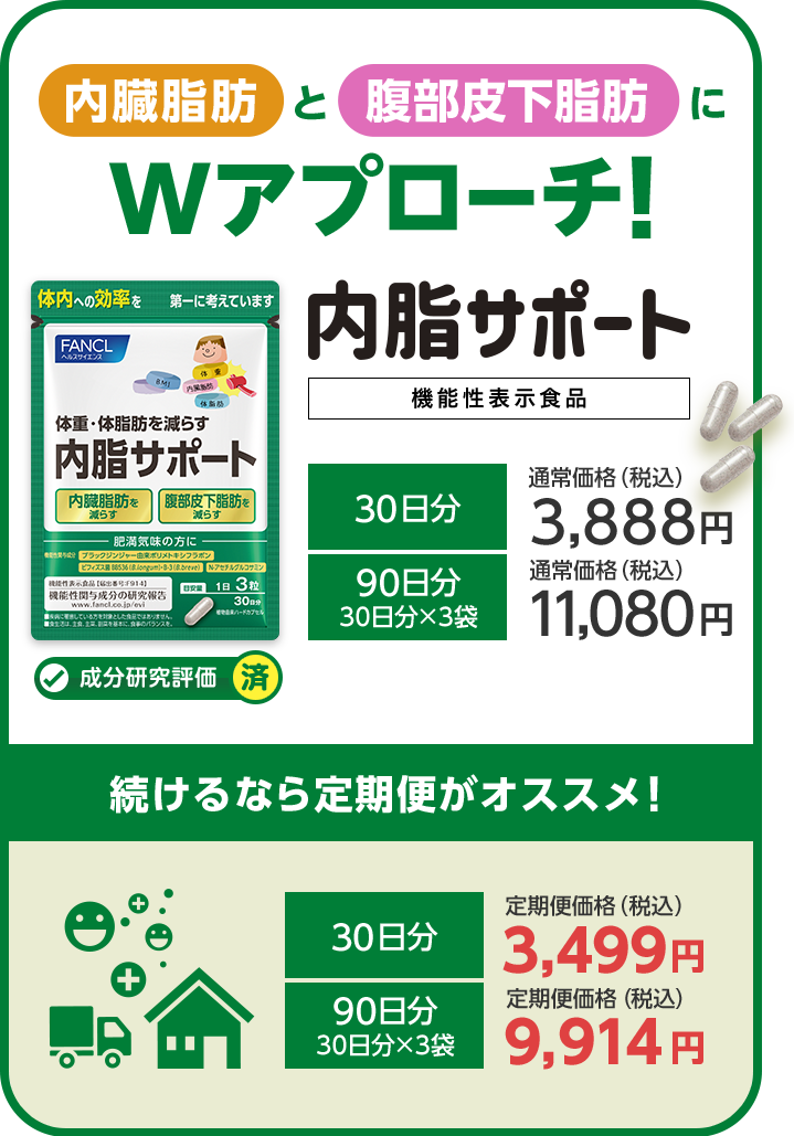 内臓脂肪と腹部皮下脂肪にWアプローチ! 内脂サポート 機能性表示食品 成分研究評価済 30日分通常価格（税込）3,888円 90日分30日分×3袋通常価格（税込）11,080円 続けるなら定期便がオススメ! 30日分 定期便価格（税込）3,499円 90日分30日分×3袋 定期便価格（税込）9,914円