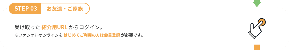 STEP 03 お友達・ご家族 受け取った 紹介用URL からログイン。 ※ファンケルオンラインをはじめてご利用の方は会員登録が必要です。